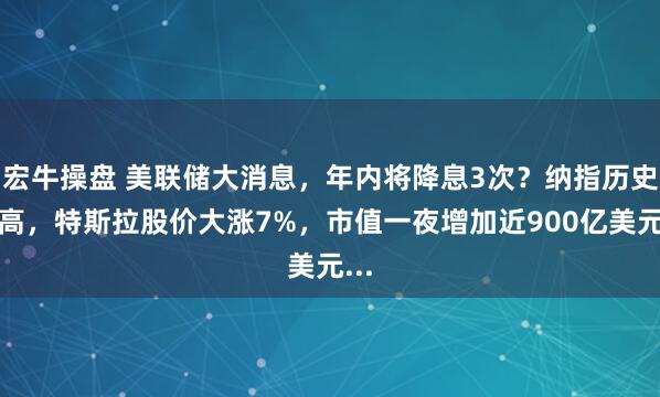 宏牛操盘 美联储大消息，年内将降息3次？纳指历史新高，特斯拉股价大涨7%，市值一夜增加近900亿美元...