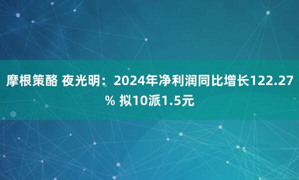 摩根策酪 夜光明：2024年净利润同比增长122.27% 拟10派1.5元