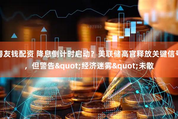 粤友钱配资 降息倒计时启动？美联储高官释放关键信号，但警告&quot;经济迷雾&quot;未散