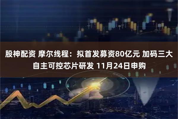 股神配资 摩尔线程:拟首发募资80亿元 加码三大自主可控芯片研发 11月24日申购