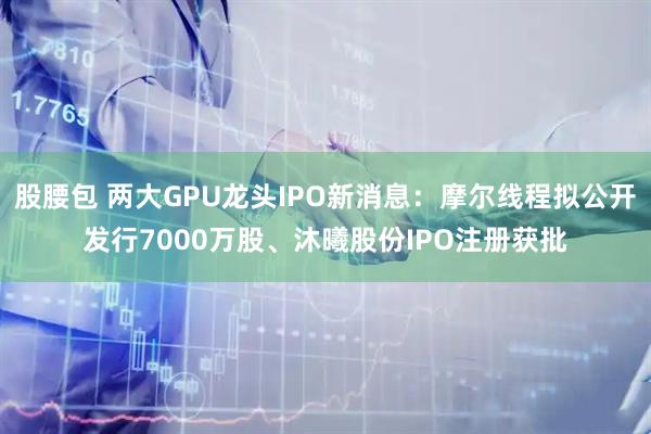 股腰包 两大GPU龙头IPO新消息:摩尔线程拟公开发行7000万股、沐曦股份IPO注册获批