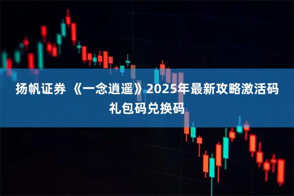 扬帆证券 《一念逍遥》2025年最新攻略激活码礼包码兑换码