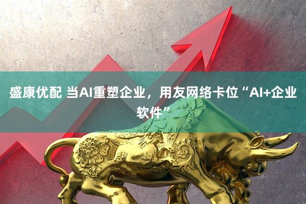 盛康优配 当AI重塑企业，用友网络卡位“AI+企业软件”