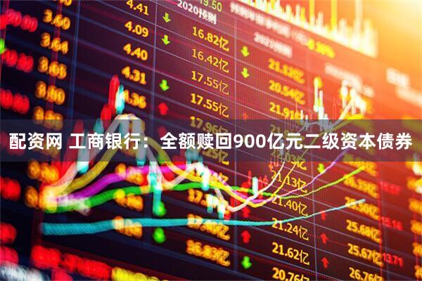 配资网 工商银行：全额赎回900亿元二级资本债券