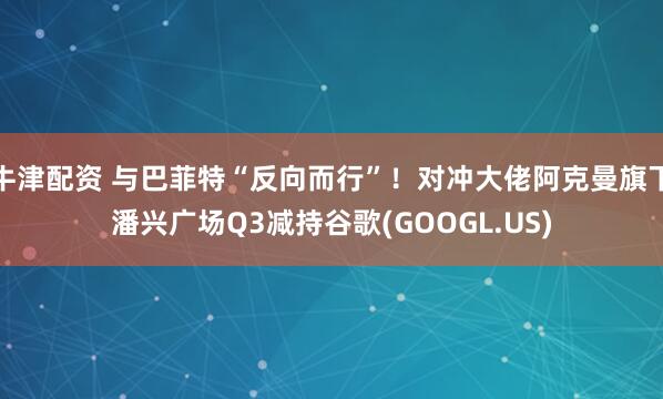 牛津配资 与巴菲特“反向而行”！对冲大佬阿克曼旗下潘兴广场Q3减持谷歌(GOOGL.US)