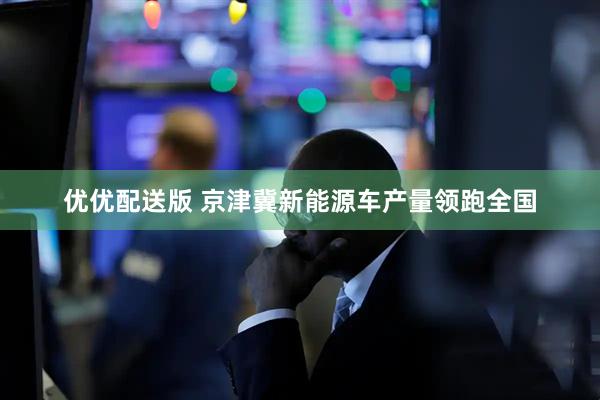 优优配送版 京津冀新能源车产量领跑全国
