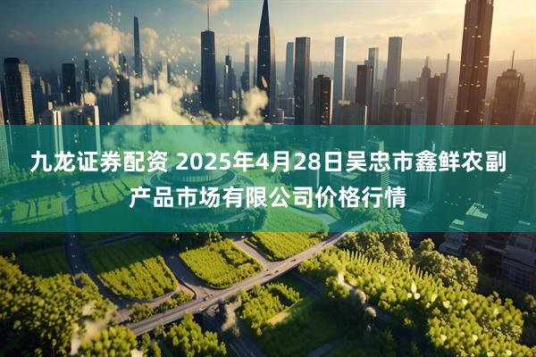 九龙证券配资 2025年4月28日吴忠市鑫鲜农副产品市场有限公司价格行情
