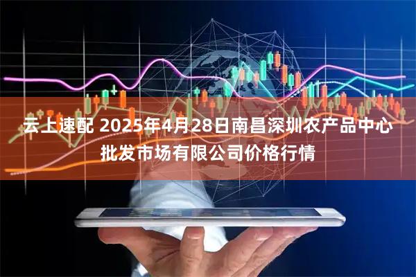 云上速配 2025年4月28日南昌深圳农产品中心批发市场有限公司价格行情