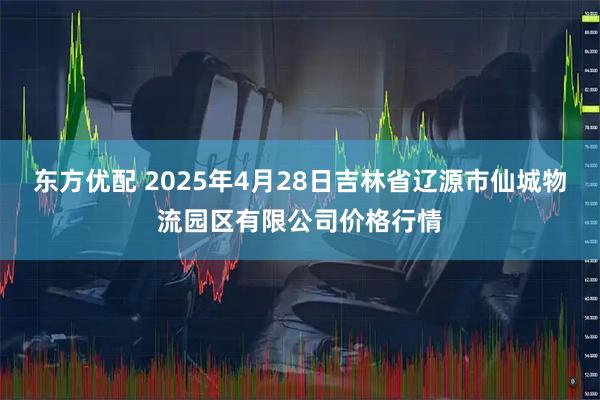 东方优配 2025年4月28日吉林省辽源市仙城物流园区有限公司价格行情