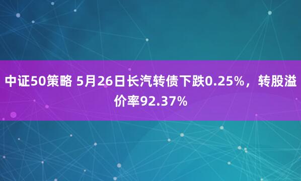 中证50策略 5月26日长汽转债下跌0.25%，转股溢价率92.37%