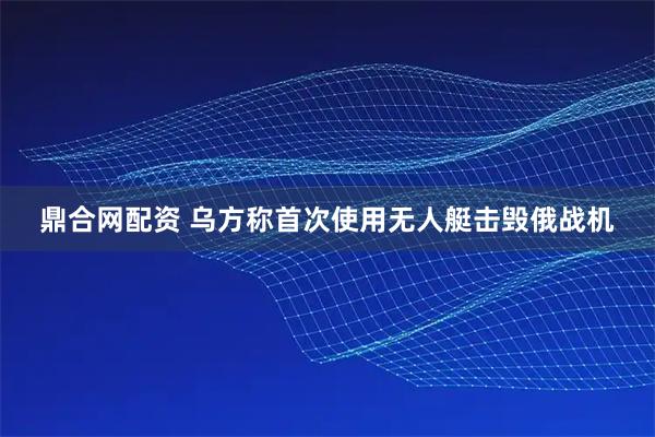鼎合网配资 乌方称首次使用无人艇击毁俄战机