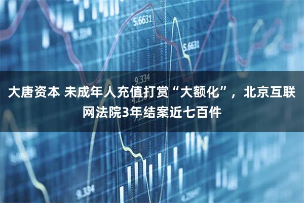 大唐资本 未成年人充值打赏“大额化”，北京互联网法院3年结案近七百件
