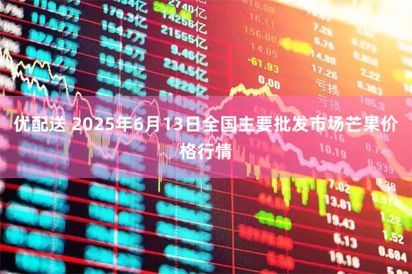 优配送 2025年6月13日全国主要批发市场芒果价格行情