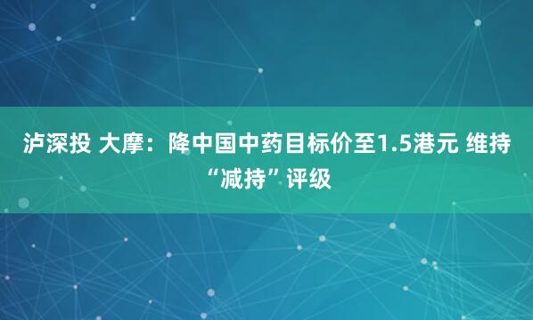 泸深投 大摩：降中国中药目标价至1.5港元 维持“减持”评级