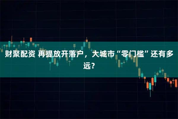财聚配资 再提放开落户，大城市“零门槛”还有多远？
