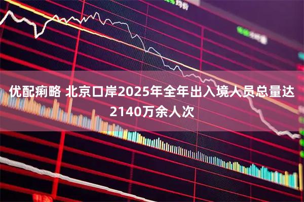 优配痢略 北京口岸2025年全年出入境人员总量达2140万余人次