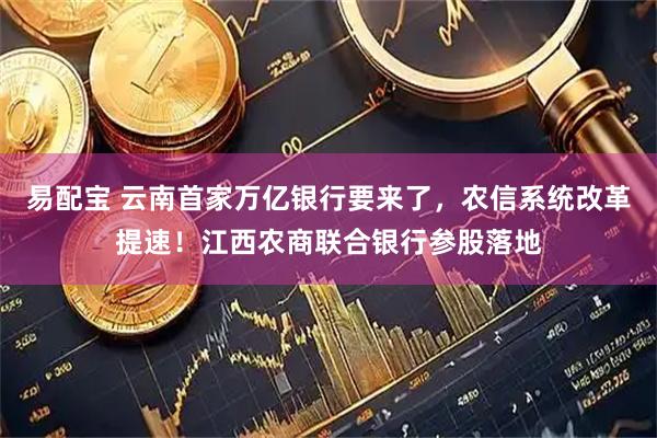 易配宝 云南首家万亿银行要来了，农信系统改革提速！江西农商联合银行参股落地