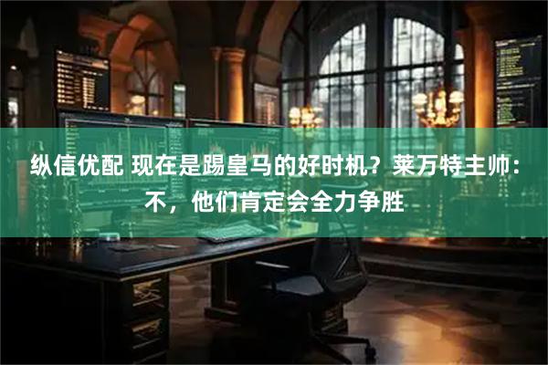 纵信优配 现在是踢皇马的好时机？莱万特主帅：不，他们肯定会全力争胜