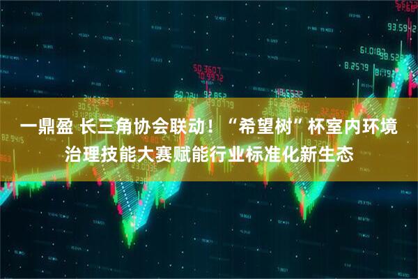 一鼎盈 长三角协会联动！“希望树”杯室内环境治理技能大赛赋能行业标准化新生态