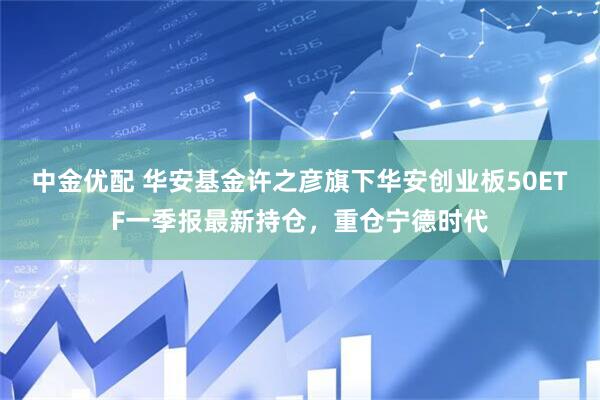 中金优配 华安基金许之彦旗下华安创业板50ETF一季报最新持仓，重仓宁德时代