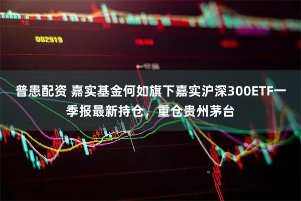 普患配资 嘉实基金何如旗下嘉实沪深300ETF一季报最新持仓，重仓贵州茅台