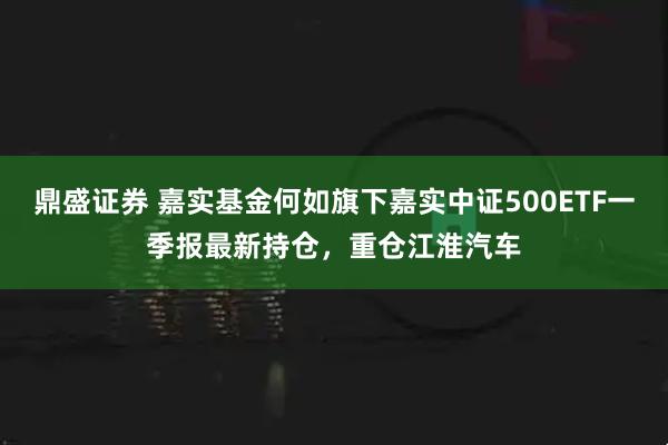 鼎盛证券 嘉实基金何如旗下嘉实中证500ETF一季报最新持仓，重仓江淮汽车