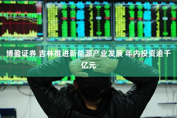 博盈证券 吉林推进新能源产业发展 年内投资逾千亿元