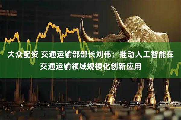 大众配资 交通运输部部长刘伟：推动人工智能在交通运输领域规模化创新应用