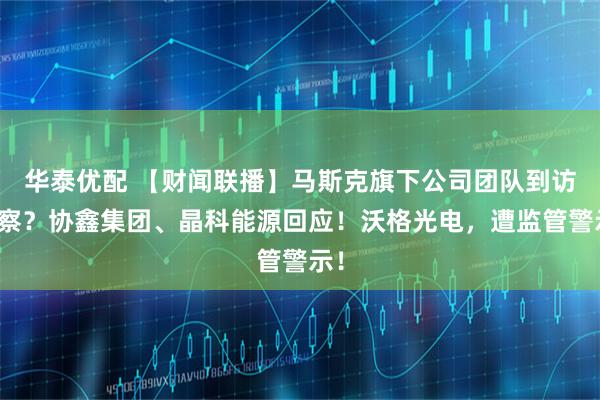 华泰优配 【财闻联播】马斯克旗下公司团队到访考察？协鑫集团、晶科能源回应！沃格光电，遭监管警示！