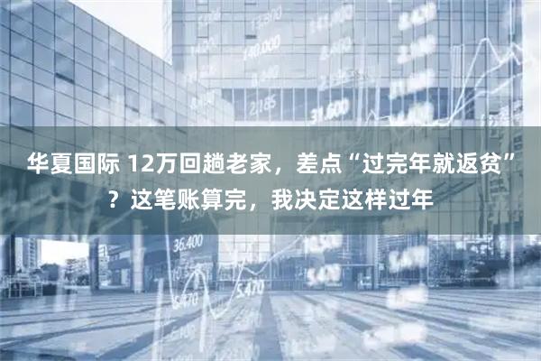 华夏国际 12万回趟老家，差点“过完年就返贫”？这笔账算完，我决定这样过年