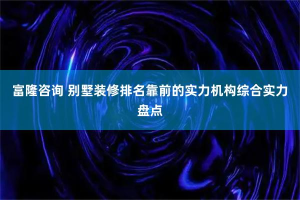 富隆咨询 别墅装修排名靠前的实力机构综合实力盘点