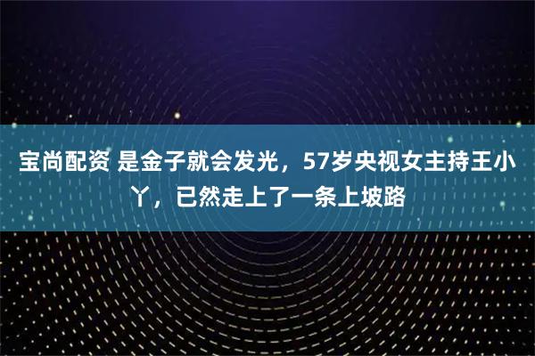 宝尚配资 是金子就会发光，57岁央视女主持王小丫，已然走上了一条上坡路