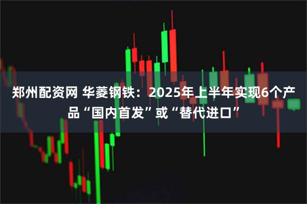 郑州配资网 华菱钢铁：2025年上半年实现6个产品“国内首发”或“替代进口”