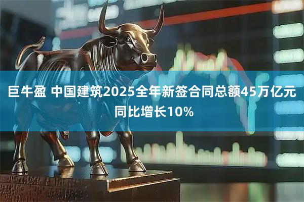 巨牛盈 中国建筑2025全年新签合同总额45万亿元 同比增长10%