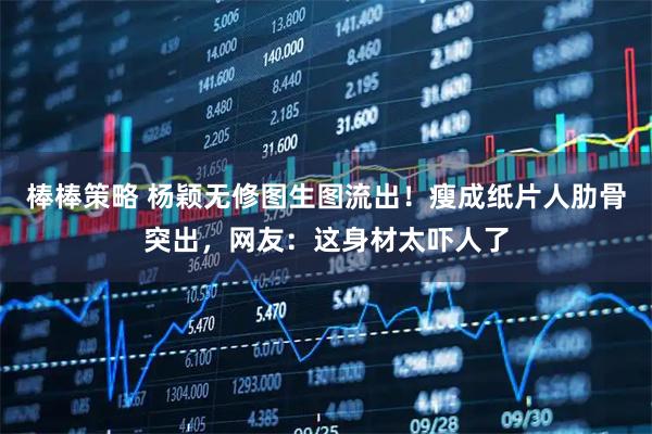 棒棒策略 杨颖无修图生图流出！瘦成纸片人肋骨突出，网友：这身材太吓人了