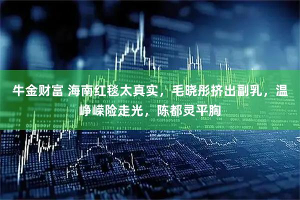 牛金财富 海南红毯太真实，毛晓彤挤出副乳，温峥嵘险走光，陈都灵平胸