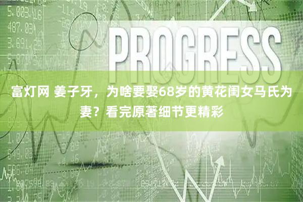 富灯网 姜子牙,为啥要娶68岁的黄花闺女马氏为妻?看完原著细节更精彩