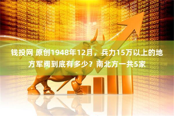 钱投网 原创1948年12月，兵力15万以上的地方军阀到底有多少？南北方一共5家