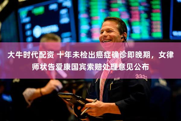 大牛时代配资 十年未检出癌症确诊即晚期，女律师状告爱康国宾索赔处理意见公布