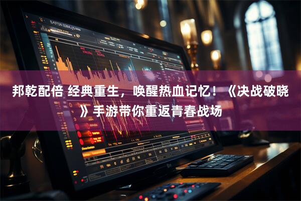 邦乾配倍 经典重生，唤醒热血记忆！《决战破晓》手游带你重返青春战场