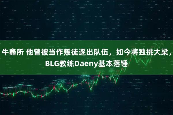 牛鑫所 他曾被当作叛徒逐出队伍，如今将独挑大梁，BLG教练Daeny基本落锤