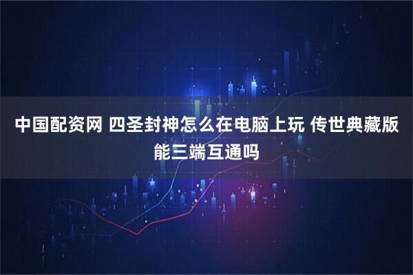 中国配资网 四圣封神怎么在电脑上玩 传世典藏版能三端互通吗