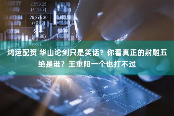 鸿运配资 华山论剑只是笑话？你看真正的射雕五绝是谁？王重阳一个也打不过
