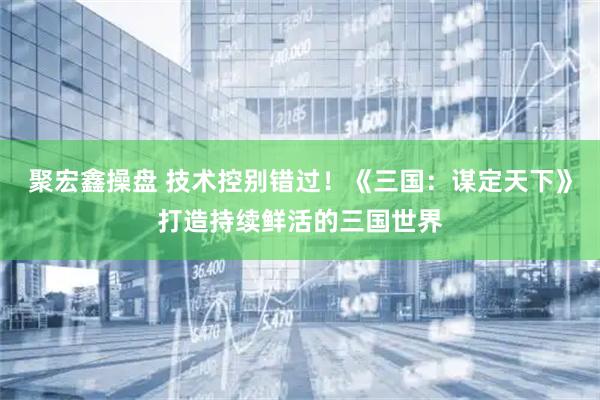 聚宏鑫操盘 技术控别错过！《三国：谋定天下》打造持续鲜活的三国世界
