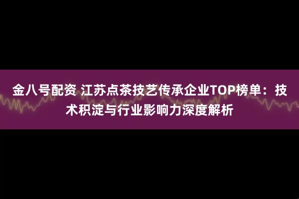 金八号配资 江苏点茶技艺传承企业TOP榜单：技术积淀与行业影响力深度解析