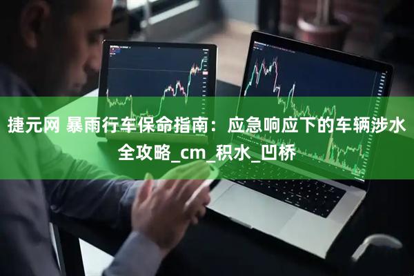 捷元网 暴雨行车保命指南：应急响应下的车辆涉水全攻略_cm_积水_凹桥